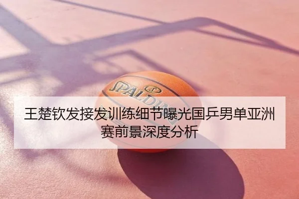 王楚钦发接发训练细节曝光国乒男单亚洲赛前景深度分析