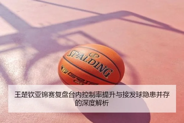 王楚钦亚锦赛复盘台内控制率提升与接发球隐患并存的深度解析