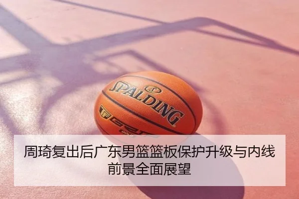 周琦复出后广东男篮篮板保护升级与内线前景全面展望