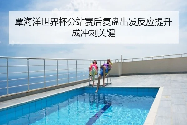 覃海洋世界杯分站赛后复盘出发反应提升成冲刺关键
