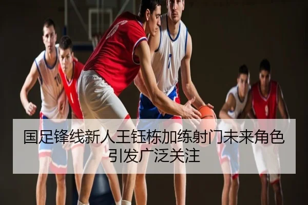 国足锋线新人王钰栋加练射门未来角色引发广泛关注